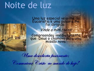 Noite de luz
           Uma luz especial veio-lhe da
           Eucaristia e uma palavra lhe
                  foi dirigida:
               Vinde a mim todos!
           Compreendeu imediatamente
          que Deus o chamava para uma
                  missão nova.


    Uma descoberta fascinante:
 Comunicar Cristo ao mundo de hoje!
 