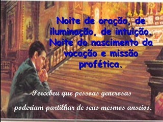 Noite de oração, de
          iluminação, de intuição.
          Noite do nascimento da
              vocação e missão
                 profética.


     Percebeu que pessoas generosas
poderiam partilhar de seus mesmos anseios.
 