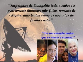 “Impregnar de Evangelho todo o saber e o
pensamento humano: não falar somente de
 religião, mas tratar todos os assuntos de
              forma cristã.”


                    “Ter um coração maior
                    que os mares e oceanos.”
 