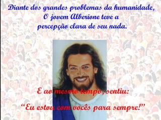 Diante dos grandes problemas da humanidade,
           O jovem Alberione teve a
         percepção clara de seu nada.




        E ao mesmo tempo, sentiu:
   “Eu estou com vocês para sempre!”
 