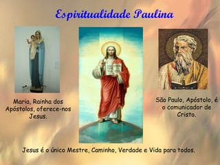 Espiritualidade Paulina




  Maria, Rainha dos                               São Paulo, Apóstolo, é
Apóstolos, oferece-nos                              o comunicador de
        Jesus.                                           Cristo.




     Jesus é o único Mestre, Caminho, Verdade e Vida para todos.
 