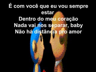 É com você que eu vou sempre estar  Dentro do meu coração Nada vai nos separar, baby Não há distância pro amor 