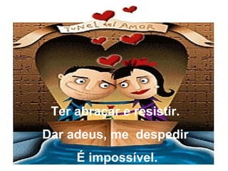 Ter abraçar e resistir.  Dar adeus, me  despedir  É impossível. 