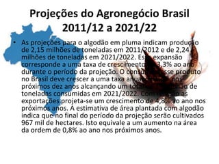 Projeções do Agronegócio Brasil
2011/12 a 2021/22
• As projeções para o algodão em pluma indicam produção
de 2,15 milhões de toneladas em 2011/2012 e de 2,24
milhões de toneladas em 2021/2022. Essa expansão
corresponde a uma taxa de crescimento de 3,3% ao ano
durante o período da projeção. O consumo desse produto
no Brasil deve crescer a uma taxa anual de 1,4% nos
próximos dez anos alcançando um total de 1,1 milhão de
toneladas consumidas em 2021/2022. Com relação as
exportações projeta-se um crescimento de 4,8% ao ano nos
próximos anos. A estimativa de área plantada com algodão
indica que no final do período da projeção serão cultivados
967 mil de hectares. Isto equivale a um aumento na área
da ordem de 0,8% ao ano nos próximos anos.
 