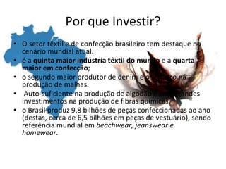 Por que Investir?
• O setor têxtil e de confecção brasileiro tem destaque no
cenário mundial atual.
• é a quinta maior indústria têxtil do mundo e a quarta
maior em confecção;
• o segundo maior produtor de denim e o terceiro na
produção de malhas.
• Auto-suficiente na produção de algodão e com grandes
investimentos na produção de fibras químicas,
• o Brasil produz 9,8 bilhões de peças confeccionadas ao ano
(destas, cerca de 6,5 bilhões em peças de vestuário), sendo
referência mundial em beachwear, jeanswear e
homewear.
 