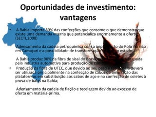 Oportunidades de investimento:
vantagens
• A Bahia importa 80% das confecções que consome o que demonstra que
existe uma demanda interna que potencializa enormemente a oferta;
(SECTI,2008)
Adensamento da cadeia petroquímica com a implantação do Polo Acrílico
em Camaçari e a possibilidade de transformação de fios no estado;
A Bahia produz 90% da fibra de sisal do Brasil, essa fibra pode ser usada
pela indústria automotiva para produção de compósitos;
• Produção da fibra de UTEC, que devido ao seu peso e resistência deverá
ser utilizada principalmente na confecção de cabos de amarração das
plataformas em substituição aos cabos de aço e na confecção de coletes à
prova de balas na Bahia;
Adensamento da cadeia de fiação e tecelagem devido ao excesso de
oferta em matéria-prima.
 