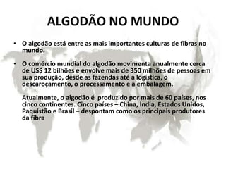 ALGODÃO NO MUNDO
• O algodão está entre as mais importantes culturas de fibras no
mundo.
• O comércio mundial do algodão movimenta anualmente cerca
de US$ 12 bilhões e envolve mais de 350 milhões de pessoas em
sua produção, desde as fazendas até a logística, o
descaroçamento, o processamento e a embalagem.
Atualmente, o algodão é produzido por mais de 60 países, nos
cinco continentes. Cinco países – China, Índia, Estados Unidos,
Paquistão e Brasil – despontam como os principais produtores
da fibra
 