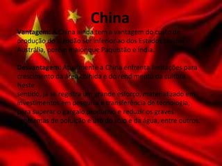 China
Vantagem: A China ainda tem a vantagem do custo de
produção do algodão ser inferior ao dos Estados Unidos e
Austrália, porém maior que Paquistão e Índia.
Desvantagem: Atualmente a China enfrenta limitações para
crescimento da área colhida e do rendimento da cultura.
Neste
sentido, já se registra um grande esforço, materializado em
investimentos em pesquisa e transferência de tecnologia,
para superar o gargalo produtivo e reduzir os graves
problemas de poluição e uso do solo e da água, entre outros.
 