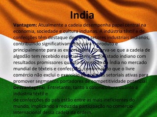 India
Vantagem: Atualmente a cadeia desempenha papel central na
economia, sociedade e cultura indianas. A indústria têxtil e de
confecções têm destaque dentre os setores industriais indianos,
contribuindo significativamente para o produto e
principalmente para as exportações. Observa-se que a cadeia de
algodão tem recebido especial atenção do Estado indiano com
resultados promissores quanto à inserção da Índia no mercado
mundial de têxteis e confecções, confirmando que o livre
comércio não exclui o exercício de políticas setoriais ativas para
promover segmentos portadores de competitividade potencial
Desvantagens: Entretanto, tanto a cotonicultura quanto a
indústria têxtil e
de confecções do país estão entre as mais ineficientes do
mundo, implicando a reduzida participação no comercio
internacional dessa cadeia da ordem.
 
