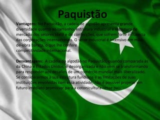 Paquistão
Vantagens: No Paquistão, a cadeia de algodão apresenta grande
diversidade quanto ao tamanho, estrutura industrial e estrutura de
mercado dos setores têxtil e de confecções, que sofrem forte influencia
das corporações internacionais. O setor industrial é intensivo em mão-
de-obra barata, o que lhe confere
competitividade internacional.
Desvantagens: A cadeia do algodão no Paquistão, quando comparada às
da China e Estados Unidos, é desorganizada e não vem se transformando
para responder aos desafios de um comércio mundial mais liberalizado.
Se considerarmos a sua estrutura fundiária e as limitações de suas
instituições envolvidas com essa atividade, não é possível projetar um
futuro imediato promissor para a cotonicultura nesse país.
 