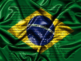 Desvantagens: O grau do algodão brasileiro ainda não é o equivalente do
algodão da Austrália.Simplesmente limpar mais nas usinas de beneficiamento,
estraga a fibra e não é uma boa solução; precisa melhorar a colheita para obter
uma melhor qualidade do algodão em caroço.
A presença de córtice (talos) das plantas na fibra é a razão mais indicada pelos
clientes que não querem usar o algodão brasileiro. Aqui também a origem do
problema está na colheita. Possivelmente será necessário modificar as maquinas
de colheita.
Acontece que o comprimento, o micronaire e a resistência da fibra são bastante
irregulares dentro do mesmo lote, até às vezes dentro do mesmo fardo.
Os fardos brasileiros tradicionalmente só estão parcialmente cobertos, usando
uma tela bastante fraca. Isso não da suficiente proteção no longo transporte e
no porto, e pode causar contaminação. Aí está um aspecto que tem melhorado.
Hoje em dia já tem muitas usinas donde os fardos são ensacados. Um saco de
algodão é sempre a melhor cobertura para proteger os fardos, mas é importante
que a capa de fardo seja de boa qualidade e bastante resistente.
Os problemas logísticos estão nos afetando de forma direta e bastante onerosa.
No entanto, muito poderia ser feito com investimentos relativamente
moderados. Por exemplo, produzir fardos de um peso mínimo de duzentos
quilos já ajudaria, permitindo de carregar 20 toneladas num container normal de
40 pés, ou de quase 25 toneladas num container de alta cubagem. Também não
seria muito difícil de melhorar as facilidades de armazenagem no interior, para
evitar country damage.
 