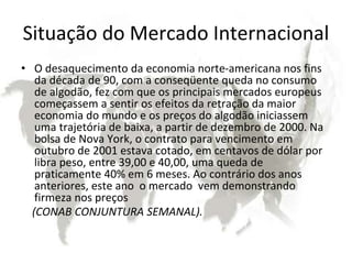 Situação do Mercado Internacional
• O desaquecimento da economia norte-americana nos fins
da década de 90, com a conseqüente queda no consumo
de algodão, fez com que os principais mercados europeus
começassem a sentir os efeitos da retração da maior
economia do mundo e os preços do algodão iniciassem
uma trajetória de baixa, a partir de dezembro de 2000. Na
bolsa de Nova York, o contrato para vencimento em
outubro de 2001 estava cotado, em centavos de dólar por
libra peso, entre 39,00 e 40,00, uma queda de
praticamente 40% em 6 meses. Ao contrário dos anos
anteriores, este ano o mercado vem demonstrando
firmeza nos preços
(CONAB CONJUNTURA SEMANAL).
 