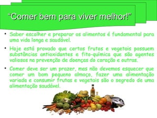 
Saber escolher e preparar os alimentos é fundamental para
uma vida longa e saudável.

Hoje está provado que certos frutos e vegetais possuem
substâncias antioxidantes e fito-química que são agentes
valiosos na prevenção de doenças do coração e outras.

Comer deve ser um prazer, mas não devemos esquecer que
comer um bom pequeno almoço, fazer uma alimentação
variada e consumir frutas e vegetais são o segredo de uma
alimentação saudável.
“
“Comer bem para viver melhor!”
Comer bem para viver melhor!”
 
