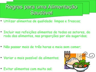 
Utilizar alimentos de qualidade: limpos e frescos;

Incluir nas refeições alimentos de todos os setores, da
roda dos alimentos, nas proporções por ela sugeridas;

Não passar mais de três horas e meia sem comer;

Variar o mais possível de alimentos;

Evitar alimentos com muito sal;
Regras para uma Alimentação
Regras para uma Alimentação
Saudável
Saudável
 