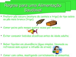 
Preferir pão escuro (mistura de centeio e trigo) do tipo saloio
ao pão mais branco (trigo);

Comer peixe pelo menos quatro vezes por semana;

Evitar consumir bebidas alcoólicas antes da idade adulta;

Beber líquidos em abundância (água simples, limonada ou
refrescos sem açúcar e infusão de ervas);

Comer com calma, mastigando corretamente os alimentos.
Regras para uma Alimentação
Regras para uma Alimentação
Saudável
Saudável
 