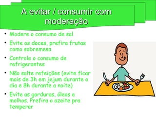 
Modere o consumo de sal

Evite os doces, prefira frutas
como sobremesa

Controle o consumo de
refrigerantes

Não salte refeições (evite ficar
mais de 3h em jejum durante o
dia e 8h durante a noite)

Evite as gorduras, óleos e
molhos. Prefira o azeite pra
temperar
A evitar / consumir com
A evitar / consumir com
moderação
moderação
 