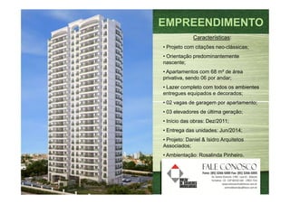 EMPREENDIMENTO
             Características:
• Projeto com citações neo-clássicas;
• Orientação predominantemente
nascente;
• Apartamentos com 68 m² de área
privativa, sendo 06 por andar;
• Lazer completo com todos os ambientes
entregues equipados e decorados;
• 02 vagas de garagem por apartamento;
• 03 elevadores de última geração;
• Início das obras: Dez/2011;
• Entrega das unidades: Jun/2014;
• Projeto: Daniel & Isidro Arquitetos
Associados;
• Ambientação: Rosalinda Pinheiro.
 