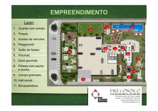 EMPREENDIMENTO
        Lazer:
1. Guarita com eclusa;                      07                  06
                                       09
2. Praças;
3. Acesso de veículos;
4. Playground;
                                            08   10   11
5. Salão de festas;
                             02
6. Piscinas;                                               05

                                                                      04
7. Deck gourmet;
8. Fitness com sauna
   e ducha;
                                                                 02
9. Campo gramado;
                                                           01
10. Hall social;                  03

11. Brinquedoteca.
 