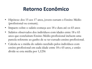 Retorno	
  Econômico	
  
•  Hipótese: dos 15 aos 17 anos, jovens cursam o Ensino Médio
(profissional ou comum).
•  Impacto sobre o salário começa aos 18 e dura até os 65 anos
•  Salários observados dos indivíduos com idades entre 18 e 65
anos que concluíram Ensino Médio profissional incluem uma
parcela referente ao ganho de se ter cursado ensino profissional.
•  Calcula-se a média do salário recebido pelos indivíduos com
ensino profissional em cada idade entre 18 e 65 anos, e então
divide-se esta média por 1,1256
 