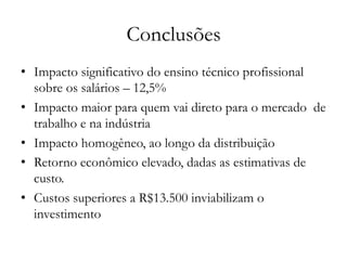 Conclusões
•  Impacto significativo do ensino técnico profissional
sobre os salários – 12,5%
•  Impacto maior para quem vai direto para o mercado de
trabalho e na indústria
•  Impacto homogêneo, ao longo da distribuição
•  Retorno econômico elevado, dadas as estimativas de
custo.
•  Custos superiores a R$13.500 inviabilizam o
investimento
 