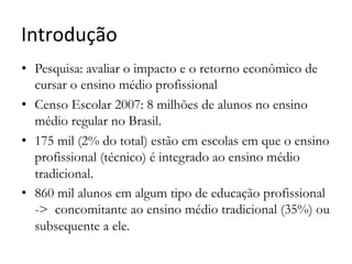 Introdução	
  
•  Pesquisa: avaliar o impacto e o retorno econômico de
cursar o ensino médio profissional
•  Censo Escolar 2007: 8 milhões de alunos no ensino
médio regular no Brasil.
•  175 mil (2% do total) estão em escolas em que o ensino
profissional (técnico) é integrado ao ensino médio
tradicional.
•  860 mil alunos em algum tipo de educação profissional
-> concomitante ao ensino médio tradicional (35%) ou
subsequente a ele.
 