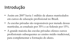 Introdução	
  	
  
•  Assim em 2007 havia 1 milhão de alunos matriculados
em cursos de educação profissional no Brasil.
•  As escolas privadas são responsáveis por metade dessas
matrículas, as estaduais por 35% e as federais por 15%.
•  A grande maioria das escolas privadas oferece cursos
profissionais subsequentes ao ensino médio tradicional,
para complementar a formação do aluno.
 