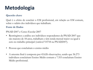 Metodologia	
  
Questão chave
Qual é o efeito de concluir o EM profissional, em relação ao EM comum,
sobre o salário dos indivíduos que trabalham.
Fonte de Dados
PNAD 2007 e Censo Escolar 2007
•  Restringimos a análise aos indivíduos respondentes da PNAD 2007 que
são maiores de 18 anos, trabalham e têm renda mensal maior ou igual à
zero no trabalho principal (variável V4718 na PNAD2007).
•  Pessoas que concluíram o ensino médio
•  A amostra final é composta por 43.626 observações, sendo que 36.273
indivíduos concluíram Ensino Médio comum e 7.353 concluíram Ensino
Médio profissional.
 
 