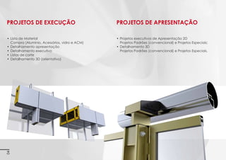 PROJETOS DE APRESENTAÇÃO

•	 Lista de material para orçamentação
(alumínio, acessórios, vidro e ACM)

•	 Projetos executivos de apresentação 2D
Projetos padrões (convencional) e projetos especiais;

•	 Detalhamento apresentação
Imagens 3D ilustrativas. É expressamente proibida cópia, reprodução parcial, ou qualquer forma de extração de informações deste sem prévia autorização.

PROJETOS DE EXECUÇÃO

•	 Detalhamento em 3D
Projetos padrões (convencional) e projetos especiais.

•	 Detalhamento executivo
•	 Listas de corte
•	 Detalhamento em 3D (orientativo)

4

 