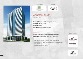 Empreendimento:

Construtora:

Montreal Plaza
Imagens 3D ilustrativas. É expressamente proibida cópia, reprodução parcial, ou qualquer forma de extração de informações deste sem prévia autorização.

São Paulo - SP

Construtora: AWG Engenharia
Sistemista: Alcoa
Sistema: Unit
Revenda: Raw Alumínio

Serviços:
Assessoria Técnica Em Esquadrias:
Empresa: Aluminnium 3D / Metha

Assessoria Técnica em
Esquadrias:

•	 Projetos Executivos Parciais (detalhes,
acessórios e pertences a serem aplicados
no mesmo)
•	 Detalhamento em 3D
Detalhamento em 3D:

52

 