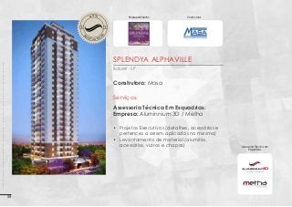 V O LV I M E

N

Construtora:

O

ES

Empreendimento:

EN

T

T

EN

D

D

ES

OBRA EM

O

OBRA EM

V O LV I M E

N

Imagens 3D ilustrativas. É expressamente proibida cópia, reprodução parcial, ou qualquer forma de extração de informações deste sem prévia autorização.

SPLENDYA ALPHAVILLE
Barueri - SP

Construtora: Masa

Serviços:
Assessoria Técnica Em Esquadrias:
Empresa: Aluminnium 3D / Metha
•	 Projetos Executivos (detalhes, acessórios e
pertences a serem aplicados no mesmo)
•	 Levantamento de material (alumínio,
acessórios, vidros e chapas)

58

Assessoria Técnica em
Esquadrias:

 