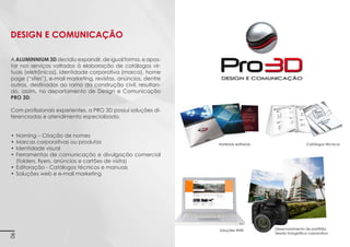 Pro 3D DESIGN E COMUNICAÇÃO
A Pro 3D é o departamento de Design e Comunicação
da Aluminnium 3D.
Imagens 3D ilustrativas. É expressamente proibida cópia, reprodução parcial, ou qualquer forma de extração de informações deste sem prévia autorização.

Este departamento concilia a expertise dos projetistas
e técnicos em esquadria de alumínio com designers de
produto e gráfico. Esta mistura lhe dá sinergia e oportunidade de desenvolvimento de projetos nunca antes
proporcionados ao mercado.
Com isso, a Pro 3D pode desenvolver projetos mais eficazes e adequados às suas necessidades.
Ela atua no desenvolvimento de modelagem e detalhamento em 3D para obras e projetos especiais, além de
manuais e catálogos técnicos.

6

 