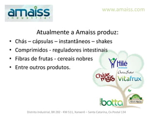 www.amaiss.com


               Atualmente a Amaiss produz:
•   Chás – cápsulas – instantâneos – shakes
•   Comprimidos - reguladores intestinais
•   Fibras de frutas - cereais nobres
•   Entre outros produtos.




        Distrito Industrial, BR 282 - KM 511, Xanxerê – Santa Catarina, Cx.Postal 134
 