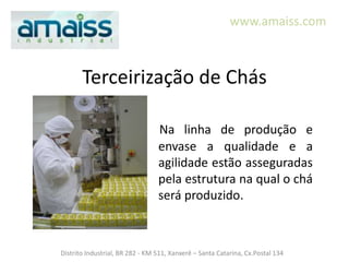 www.amaiss.com



       Terceirização de Chás

                                 Na linha de produção e
                                 envase a qualidade e a
                                 agilidade estão asseguradas
                                 pela estrutura na qual o chá
                                 será produzido.



Distrito Industrial, BR 282 - KM 511, Xanxerê – Santa Catarina, Cx.Postal 134
 
