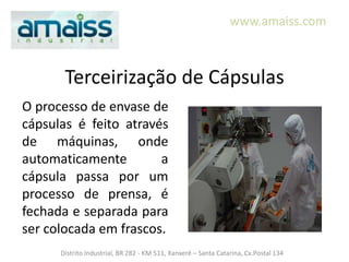 www.amaiss.com



       Terceirização de Cápsulas
O processo de envase de
cápsulas é feito através
de máquinas, onde
automaticamente        a
cápsula passa por um
processo de prensa, é
fechada e separada para
ser colocada em frascos.
      Distrito Industrial, BR 282 - KM 511, Xanxerê – Santa Catarina, Cx.Postal 134
 