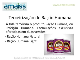 www.amaiss.com



  Terceirização de Ração Humana
 A Hilê terceiriza o produto Ração Humana, ou
 Refeição Humana. Formulações exclusivas
 oferecidas em duas versões:
- Ração Humana Natural
- Ração Humana Light



     Distrito Industrial, BR 282 - KM 511, Xanxerê – Santa Catarina, Cx.Postal 134
 