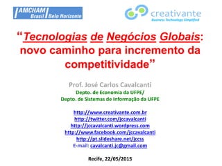 “Tecnologias de Negócios Globais:
novo caminho para incremento da
competitividade”
Prof. José Carlos Cavalcanti
Depto. de Economia da UFPE/
Depto. de Sistemas de Informação da UFPE
http://www.creativante.com.br
http://twitter.com/jccavalcanti
http://jccavalcanti.wordpress.com
http://www.facebook.com/jccavalcanti
http://pt.slideshare.net/jccss
E-mail: cavalcanti.jc@gmail.com
Recife, 22/05/2015
Business Technology Simplified
 
