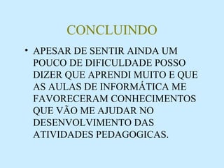 CONCLUINDO APESAR DE SENTIR AINDA UM POUCO DE DIFICULDADE POSSO DIZER QUE APRENDI MUITO E QUE AS AULAS DE INFORMÁTICA ME FAVORECERAM CONHECIMENTOS QUE VÃO ME AJUDAR NO DESENVOLVIMENTO DAS ATIVIDADES PEDAGOGICAS. 