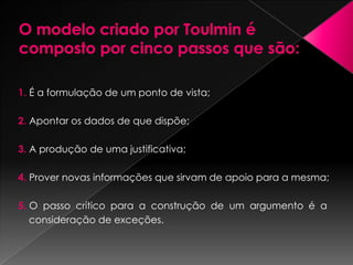Toulmin desenvolve um modelo descritivo de análise que especifica os elementos potenciais constitutivos de qualquer argumentação, de modo que se possibilite uma estrutura menos ambígua, uma vez que a estrutura lógica – premissa* maior, premissa menor e conclusão - não capta as diferenças entre os elementos que dão força ao argumento, nem tampouco possibilita a flexibilidade de adequação desses elementos ao contexto.* PREMISSA – ponto ou ideia de que se parte para armar um raciocínio.