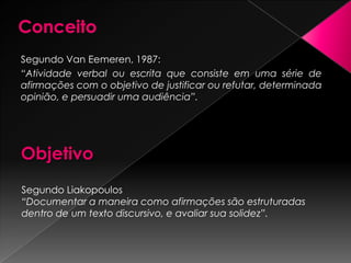 ConceitoSegundo Van Eemeren, 1987:“Atividade verbal ou escrita que consiste em uma série de afirmações com o objetivo de justificar ou refutar, determinada opinião, e persuadir uma audiência”.ObjetivoSegundo Liakopoulos“Documentar a maneira como afirmações são estruturadas dentro de um texto discursivo, e avaliar sua solidez”.