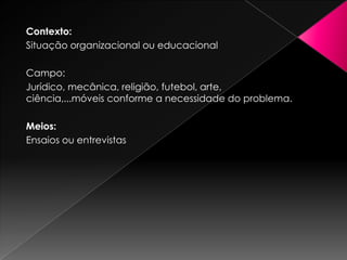 Contexto:Situação organizacional ou educacionalCampo: Jurídico, mecânica, religião, futebol, arte, ciência,...móveis conforme a necessidade do problema.Meios:Ensaios ou entrevistas