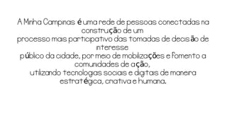 A Minha Campinas uma rede de pessoas conectadas naé
constru o de umçã
processo mais participativo das tomadas de decis o deã
interesse
p blico da cidade, por meio de mobiliza es e fomento aú çõ
comunidades de a o,çã
utilizando tecnologias sociais e digitais de maneira
estrat gica, criativa e humana.é
 