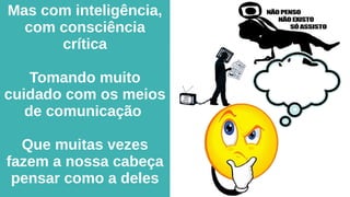 Mas com inteligência,
com consciência
crítica
Tomando muito
cuidado com os meios
de comunicação
Que muitas vezes
fazem a nossa cabeça
pensar como a deles
 