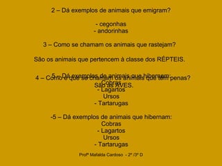 2 – Dá exemplos de animais que emigram? - cegonhas - andorinhas 3 – Como se chamam os animais que rastejam? São os animais que pertencem à classe dos RÉPTEIS. 4 – Como é que se chamam os animais que têm penas?  São as AVES. 5 – Dá exemplos de animais que hibernam: Cobras - Lagartos Ursos - Tartarugas 5 – Dá exemplos de animais que hibernam: Cobras - Lagartos Ursos - Tartarugas 