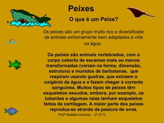 Peixes   O que é um Peixe? Os peixes são um grupo muito rico e diversificado de animais extremamente bem adaptados à vida na água     Os peixes são animais vertebrados, com o corpo coberto de escamas mais ou menos transformadas (variam na forma, dimensão, estrutura) e munidos de barbatanas.   que respiram usando guelras, que extraem o oxigénio da água e o fazem chegar à corrente sanguínea. Muitos tipos de peixes têm esqueletos ossudos, embora, por exemplo, os tubarões e algumas raias tenham esqueletos feitos de cartilagem. A maior parte dos peixes reproduz-se através da postura de ovos.   