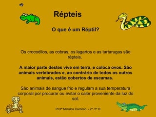   Répteis   O que é um Réptil?   Os crocodilos, as cobras, os lagartos e as tartarugas são répteis.  A maior parte destes vive em terra, e coloca ovos. São animais vertebrados e, ao contrário de todos os outros animais, estão cobertos de escamas.  São animais de sangue frio e regulam a sua temperatura corporal por procurar ou evitar o calor proveniente da luz do sol. 