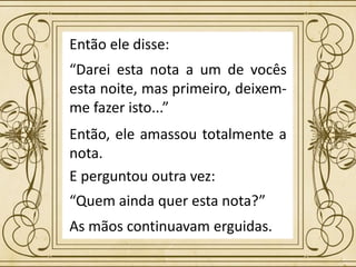 Então ele disse:
“Darei esta nota a um de vocês
esta noite, mas primeiro, deixem-
me fazer isto...”
“Quem ainda quer esta nota?”
Então, ele amassou totalmente a
nota.
E perguntou outra vez:
As mãos continuavam erguidas.
 