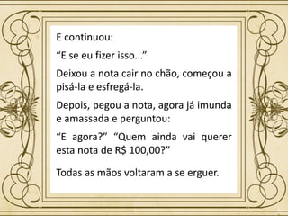 Todas as mãos voltaram a se erguer.
E continuou:
“E se eu fizer isso...”
Deixou a nota cair no chão, começou a
pisá-la e esfregá-la.
Depois, pegou a nota, agora já imunda
e amassada e perguntou:
“E agora?” “Quem ainda vai querer
esta nota de R$ 100,00?”
 