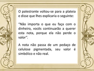 O palestrante voltou-se para a plateia
e disse que lhes explicaria o seguinte:
“Não importa o que eu faça com o
dinheiro, vocês continuarão a querer
esta nota, porque ela não perde o
valor”.
A nota não passa de um pedaço de
celulose pigmentada, seu valor é
simbólico e não real.
 