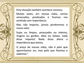 Sujos ou limpos, amassados ou inteiros,
magros ou gordos, altos ou baixos, nada
disso importa! Nada disso altera a
importância que temos.
Esta situação também acontece conosco.
Mas não importa, jamais perderemos o
nosso valor.
O preço de nossas vidas, não é pelo que
aparentamos ser, mas pelo que fizemos e
sabemos.”
Muitas vezes, em nossas vidas, somos
amassados, pisoteados e ficamos nos
sentindo sem importância.
 