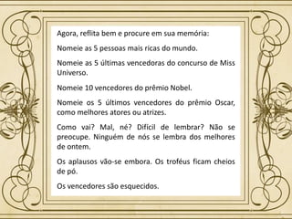 Agora, reflita bem e procure em sua memória:
Nomeie as 5 pessoas mais ricas do mundo.
Nomeie as 5 últimas vencedoras do concurso de Miss
Universo.
Nomeie 10 vencedores do prêmio Nobel.
Nomeie os 5 últimos vencedores do prêmio Oscar,
como melhores atores ou atrizes.
Como vai? Mal, né? Difícil de lembrar? Não se
preocupe. Ninguém de nós se lembra dos melhores
de ontem.
Os aplausos vão-se embora. Os troféus ficam cheios
de pó.
Os vencedores são esquecidos.
 